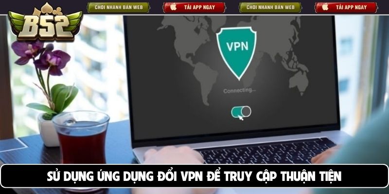 Sử dụng ứng dụng đổi VPN để truy cập thuận tiện